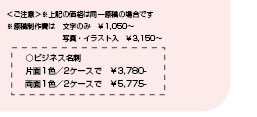 ＜ご注意＞※上記の価格は同一原稿の場合です　※原稿制作費は　文字のみ　￥1,050～　写真・イラスト入　￥3,150～　○ビジネス名刺　片面1色／2ケースで　￥3,780-　両面1色／2ケースで　￥5,775-