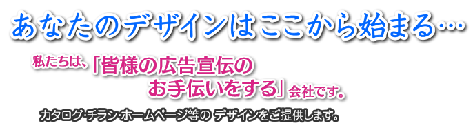 あなたのデザインはここから始まる…
私たちは、「皆様の広告宣伝のお手伝いをする」会社です。
カタログ・チラシ・ホームページ等のデザインをご提供します。