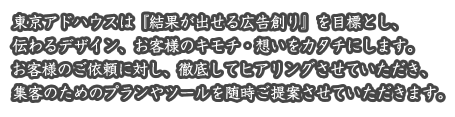 東京アドハウス（トーコーアドサービス株式会社）は『結果が出せる広告創り』を目標とし、伝わるデザイン、お客様のキモチ・想いをカタチにします。お客様のご依頼に対し、徹底してヒアリングさせていただき、集客のためのプランやツールを随時ご提案させていただきます。