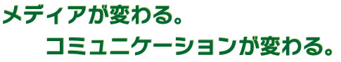 メディアが変わる。コミュニケーションが変わる。