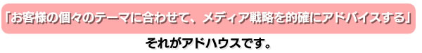 「お客様の個々のテーマに合わせて、メディア戦略を的確にアドバイスする」それがアドハウスです。