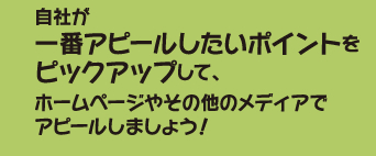 自社が一番アピールしたいポイントをピックアップして、ホームページやその他のメディアでアピールしましょう！