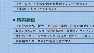 ビジネスチャンスを逃していませんか？近年、新規取引先の会社をホームページから得ることは当たり前になってきています。「ホームページがないので会社がチェックできない」、「検索してもひっかからない」・・・　情報発信　自社の商品、新サービスのご案内、技術の素晴らしさや製品の良さをホームページ内に掲示し、カタログ・パンフレットの替わりとしてメールマガジンやツイッターなどで、リアルタイムの最新情報がローコストで発信可能です♪