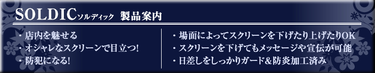 SOLDIC（ソルディック）　製品案内　　・店内を魅せる　・オシャレなスクリーンで目立つ！　・防犯になる！　・場面によってスクリーンを下げたり上げたりＯＫ　・スクリーンを下げてもメッセージや宣伝が可能　・陽ざしをしっかりガード＆防炎加工済み
