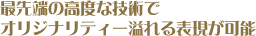 最先端の高度な技術でオリジナリティー溢れる表現が可能